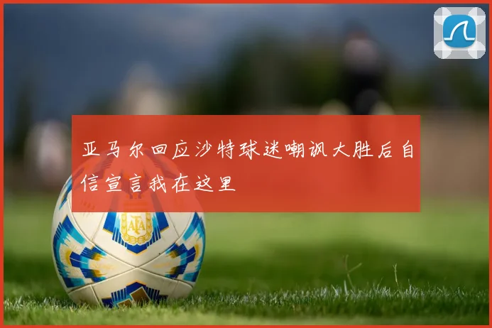 亚马尔回应沙特球迷嘲讽大胜后自信宣言我在这里