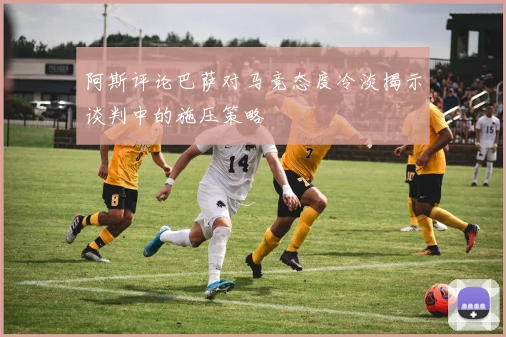 阿斯评论巴萨对马竞态度冷淡揭示谈判中的施压策略