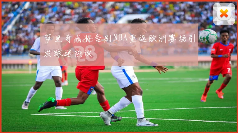 萨里奇或将告别NBA重返欧洲赛场引发球迷热议