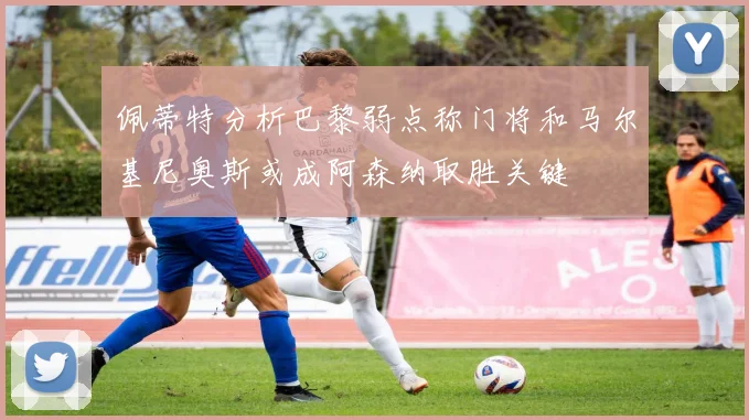 佩蒂特分析巴黎弱点称门将和马尔基尼奥斯或成阿森纳取胜关键