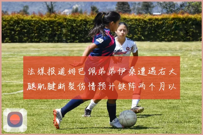 法媒报道姆巴佩弟弟伊桑遭遇右大腿肌腱断裂伤情预计缺阵两个月以上