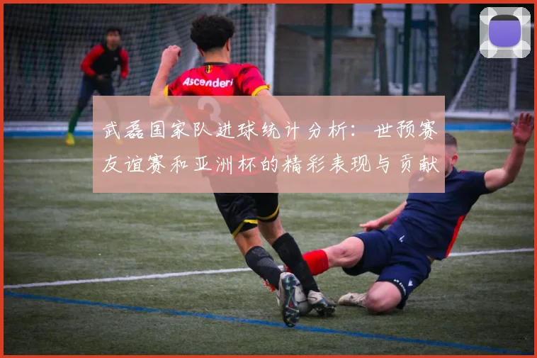 武磊国家队进球统计分析：世预赛友谊赛和亚洲杯的精彩表现与贡献