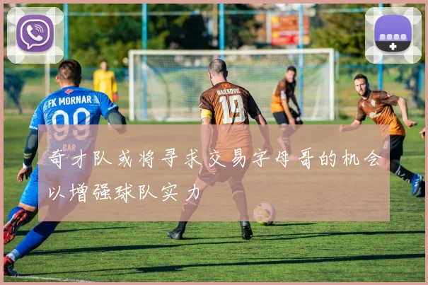 奇才队或将寻求交易字母哥的机会以增强球队实力