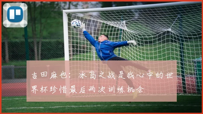 吉田麻也：冰岛之战是我心中的世界杯珍惜最后两次训练机会