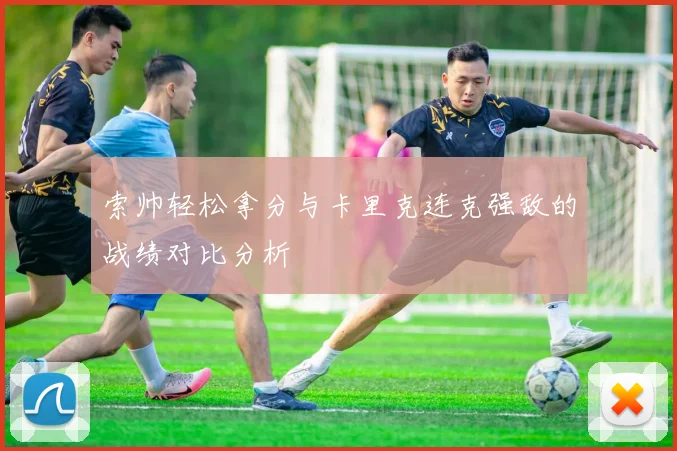 索帅轻松拿分与卡里克连克强敌的战绩对比分析