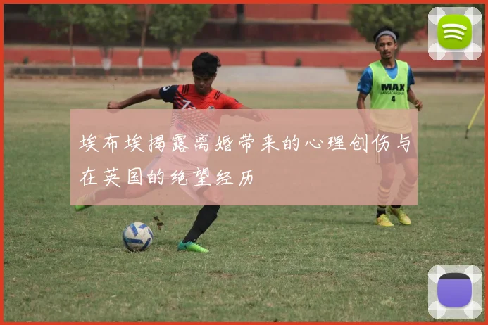 埃布埃揭露离婚带来的心理创伤与在英国的绝望经历