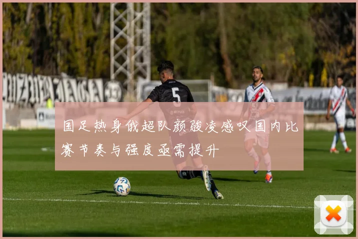 国足热身俄超队颜骏凌感叹国内比赛节奏与强度亟需提升