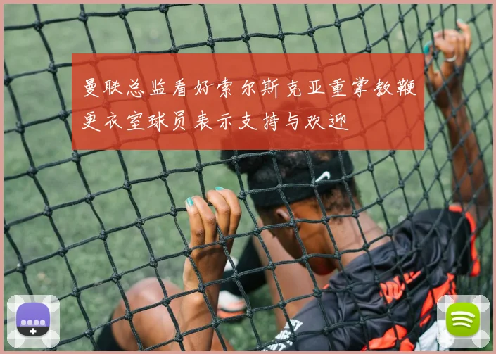 曼联总监看好索尔斯克亚重掌教鞭更衣室球员表示支持与欢迎