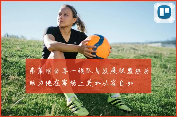 弗莱明分享一线队与发展联盟经历助力他在赛场上更加从容自如