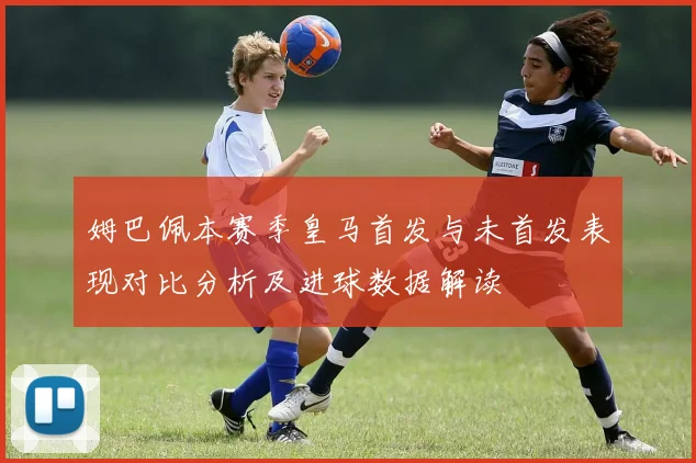 姆巴佩本赛季皇马首发与未首发表现对比分析及进球数据解读