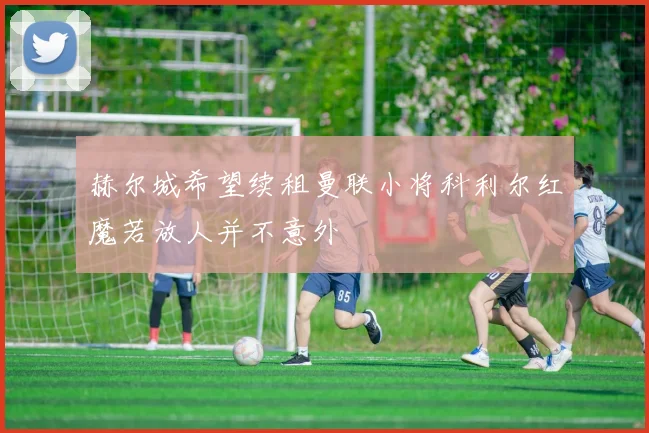 赫尔城希望续租曼联小将科利尔红魔若放人并不意外